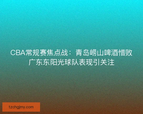 CBA常规赛焦点战：青岛崂山啤酒惜败广东东阳光球队表现引关注