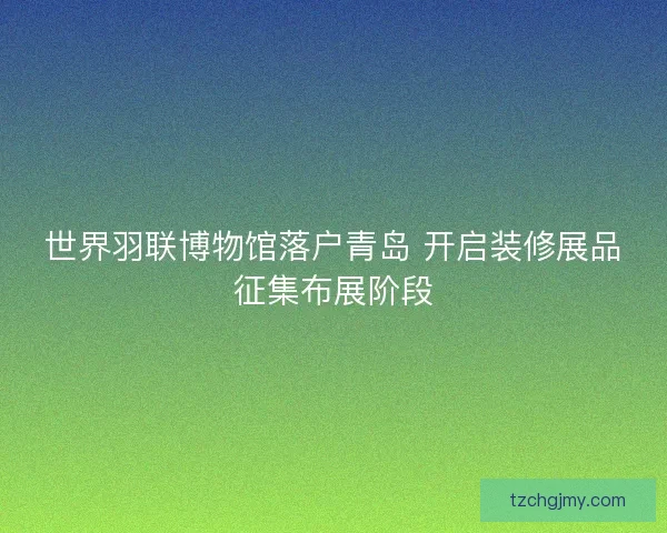 世界羽联博物馆落户青岛 开启装修展品征集布展阶段