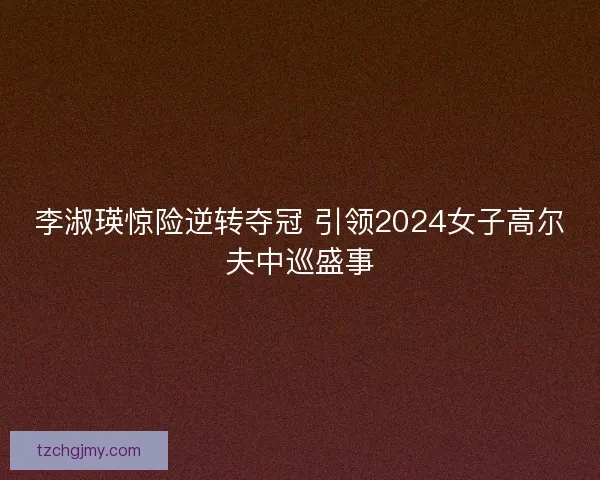 李淑瑛惊险逆转夺冠 引领2024女子高尔夫中巡盛事
