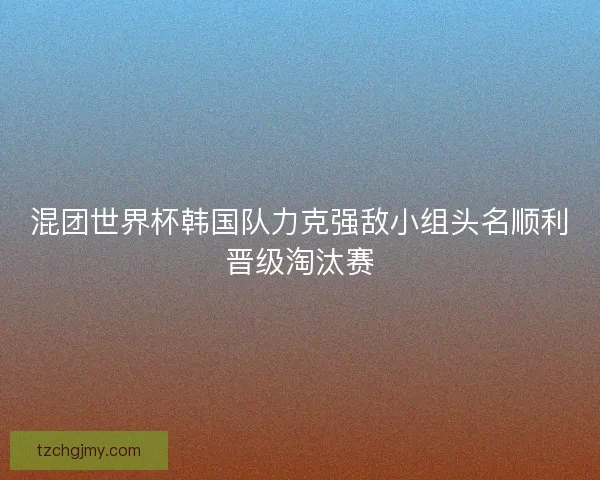 混团世界杯韩国队力克强敌小组头名顺利晋级淘汰赛
