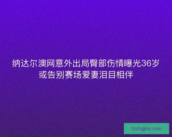 纳达尔澳网意外出局臀部伤情曝光36岁或告别赛场爱妻泪目相伴