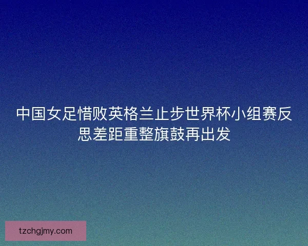 中国女足惜败英格兰止步世界杯小组赛反思差距重整旗鼓再出发
