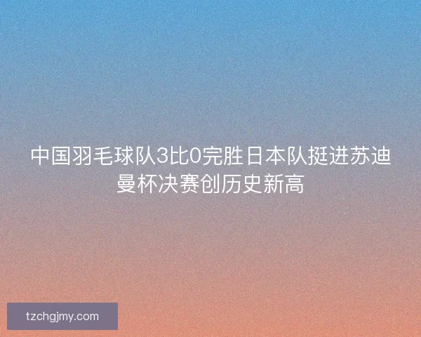 中国羽毛球队3比0完胜日本队挺进苏迪曼杯决赛创历史新高