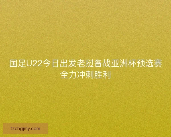 国足U22今日出发老挝备战亚洲杯预选赛全力冲刺胜利