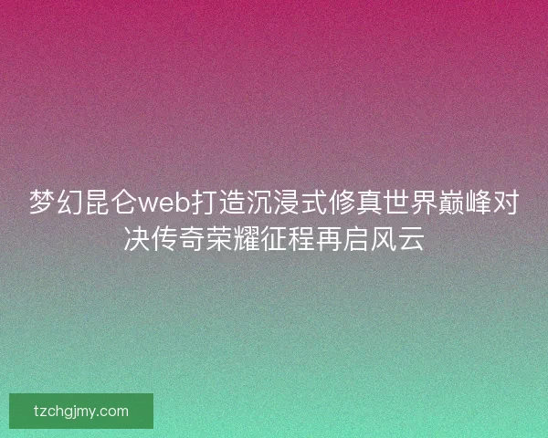 梦幻昆仑web打造沉浸式修真世界巅峰对决传奇荣耀征程再启风云