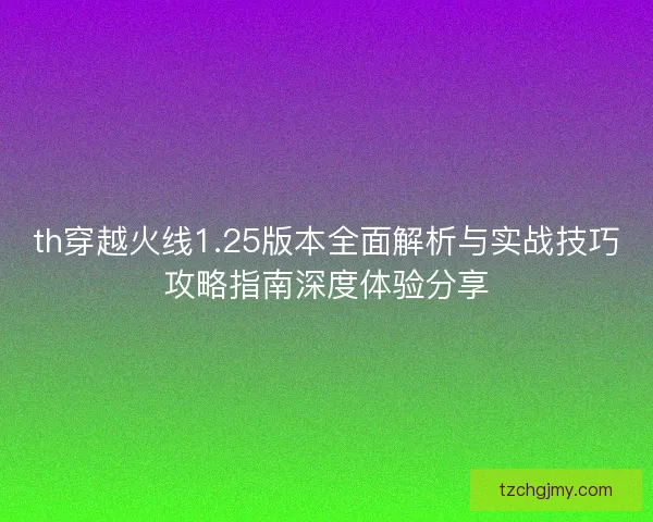 th穿越火线1.25版本全面解析与实战技巧攻略指南深度体验分享