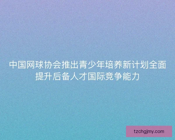 中国网球协会推出青少年培养新计划全面提升后备人才国际竞争能力